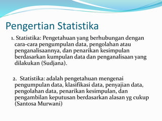 Pengertian Statistika 
1. Statistika: Pengetahuan yang berhubungan dengan 
cara-cara pengumpulan data, pengolahan atau 
penganalisaannya, dan penarikan kesimpulan 
berdasarkan kumpulan data dan penganalisaan yang 
dilakukan (Sudjana). 
2. Statistika: adalah pengetahuan mengenai 
pengumpulan data, klasifikasi data, penyajian data, 
pengolahan data, penarikan kesimpulan, dan 
pengambilan keputusan berdasarkan alasan yg cukup 
(SantosaMurwani) 
 