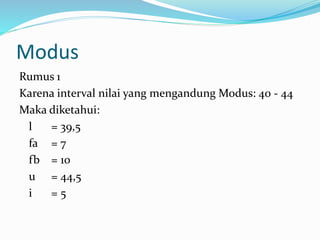 Modus 
Rumus 1 
Karena interval nilai yang mengandung Modus: 40 - 44 
Maka diketahui: 
l = 39,5 
fa = 7 
fb = 10 
u = 44,5 
i = 5 
 