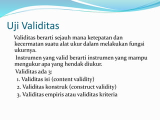 Uji Validitas 
Validitas berarti sejauh mana ketepatan dan 
kecermatan suatu alat ukur dalam melakukan fungsi 
ukurnya. 
Instrumen yang valid berarti instrumen yang mampu 
mengukur apa yang hendak diukur. 
Validitas ada 3: 
1. Validitas isi (content validity) 
2. Validitas konstruk (construct validity) 
3. Validitas empiris atau validitas kriteria 
 
