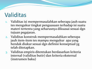 Validitas 
1. Validitas isi mempermasalahkan seberapa jauh suatu 
tes mengukur tingkat penguasaan terhadap isi suatu 
materi tertentu yang seharusnya dikuasai sesuai dgn 
tujuan pegajaran. 
2. Validitas konstruk mempermasalahkan seberapa 
jauh item-item tes mampu mengukur apa yang 
hendak diukur sesuai dgn definisi konseptual yg 
telah ditetapkan. 
3. Validitas empiris ditentukan berdasarkan kriteria 
internal (validitas butir) dan kriteria eksternal 
(instrumen baku) 
 
