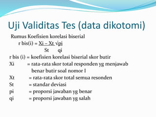 Uji Validitas Tes (data dikotomi) 
Rumus Koefisien korelasi biserial 
r bis(i) = Xi – Xt √pi 
St qi 
r bis (i) = koefisien korelasi biserial skor butir 
Xi = rata-rata skor total responden yg menjawab 
benar butir soal nomor I 
Xt = rata-rata skor total semua resonden 
St = standar deviasi 
pi = proporsi jawaban yg benar 
qi = proporsi jawaban yg salah 
 