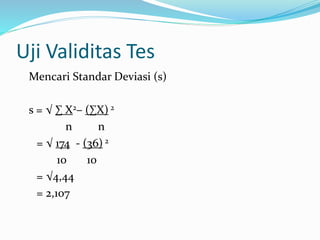 Uji Validitas Tes 
Mencari Standar Deviasi (s) 
s = √ Σ X2– (ΣX) 2 
n n 
= √ 174 - (36) 2 
10 10 
= √4,44 
= 2,107 
 
