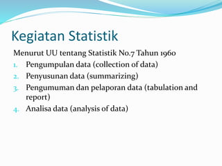 Kegiatan Statistik 
Menurut UU tentang Statistik No.7 Tahun 1960 
1. Pengumpulan data (collection of data) 
2. Penyusunan data (summarizing) 
3. Pengumuman dan pelaporan data (tabulation and 
report) 
4. Analisa data (analysis of data) 
 
