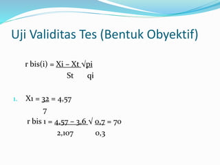 Uji Validitas Tes (Bentuk Obyektif) 
r bis(i) = Xi – Xt √pi 
St qi 
1. X1 = 32 = 4,57 
7 
r bis 1 = 4,57 – 3,6 √ 0,7 = 70 
2,107 0,3 
 