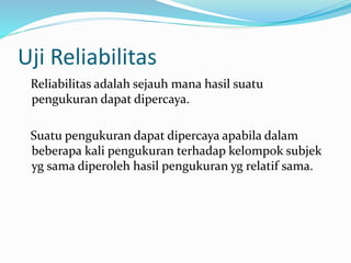 Uji Reliabilitas 
Reliabilitas adalah sejauh mana hasil suatu 
pengukuran dapat dipercaya. 
Suatu pengukuran dapat dipercaya apabila dalam 
beberapa kali pengukuran terhadap kelompok subjek 
yg sama diperoleh hasil pengukuran yg relatif sama. 
 