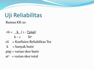 Uji Reliabilitas 
Rumus KR-20 
rii = k ( 1 - Σpiqi) 
k – 1 St2 
rii = Koefisien Reliabilitas Tes 
k = banyak butir 
piqi = varian skor butir 
st2 = varian skor total 
 