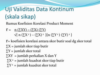 Uji Validitas Data Kontinum 
(skala sikap) 
Rumus Koefisien Korelasi Product Moment 
r = n (ΣXY) – (ΣX) (ΣY) 
√{ n (ΣX 2 ) – (ΣX) 2 }{n (ΣY 2 ) (ΣY) 2 } 
r= koefisien korelasi antara skor butir soal dg skor total 
ΣX = jumlah skor tiap butir 
ΣY = jumlah skor total 
ΣXY = jumlah perkalian X dan Y 
ΣX 2 = jumlah kuadrat skor tiap butir 
ΣY 2 = jumlah kuadrat skor total 
 