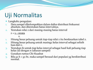 Uji Normalitas 
 Langkah2 pengujian: 
1. Data sampel dikelompokkan dalam daftar distribusi frekuensi 
absolute, dan ditentukan batas intervalnya. 
2. Tentukan nilai z dari masing-masing batas interval 
z = x – rerata 
s. 
1. Hitung besar peluang untuk tiap-tiap nilai z itu berdasarkan tabel z. 
2. Hitung besar peluang untuk masing2 kelas interval sebagai selisih 
luas dari c. 
3. Tentukan fe untuk tiap kelas interval sebagai hasil kali peluang tiap 
kelas (d) dengan n (ukuran sampel) 
4. Gunakan rumus Chi-Kuadrat 
5. Bila χ2 h < χ2 ht, maka sampel berasal dari populasi yg berdistribusi 
normal. 
 
