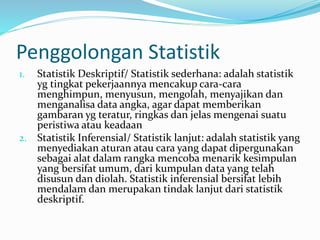 Penggolongan Statistik 
1. Statistik Deskriptif/ Statistik sederhana: adalah statistik 
yg tingkat pekerjaannya mencakup cara-cara 
menghimpun, menyusun, mengolah, menyajikan dan 
menganalisa data angka, agar dapat memberikan 
gambaran yg teratur, ringkas dan jelas mengenai suatu 
peristiwa atau keadaan 
2. Statistik Inferensial/ Statistik lanjut: adalah statistik yang 
menyediakan aturan atau cara yang dapat dipergunakan 
sebagai alat dalam rangka mencoba menarik kesimpulan 
yang bersifat umum, dari kumpulan data yang telah 
disusun dan diolah. Statistik inferensial bersifat lebih 
mendalam dan merupakan tindak lanjut dari statistik 
deskriptif. 
 