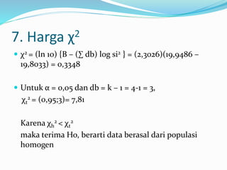 7. Harga χ2 
 χ2 = (ln 10) {B – (Σ db) log si2 } = (2,3026)(19,9486 – 
19,8033) = 0,3348 
 Untuk α = 0,05 dan db = k – 1 = 4-1 = 3, 
χt 
2 = (0,95;3)= 7,81 
2 < χt 
Karena χh 
2 
maka terima Ho, berarti data berasal dari populasi 
homogen 
 