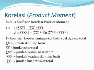 Korelasi (Product Moment) 
Rumus Koefisien Korelasi Product Moment 
r = n (ΣXY) – (ΣX) (ΣY) 
√{ n (ΣX 2 ) – (ΣX) 2 }{n (ΣY 2 ) (ΣY) 2 } 
r= koefisien korelasi antara skor butir soal dg skor total 
ΣX = jumlah skor tiap butir 
ΣY = jumlah skor total 
ΣXY = jumlah perkalian X dan Y 
ΣX 2 = jumlah kuadrat skor tiap butir 
ΣY 2 = jumlah kuadrat skor total 
