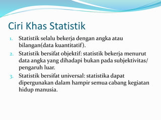 Ciri Khas Statistik 
1. Statistik selalu bekerja dengan angka atau 
bilangan(data kuantitatif ). 
2. Statistik bersifat objektif: statistik bekerja menurut 
data angka yang dihadapi bukan pada subjektivitas/ 
pengaruh luar. 
3. Statistik bersifat universal: statistika dapat 
dipergunakan dalam hampir semua cabang kegiatan 
hidup manusia. 
 