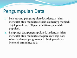 Pengumpulan Data 
1. Sensus: cara pengumpulan data dengan jalan 
mencatat atau meneliti seluruh elemen yg menjadi 
objek penelitian. Objek penelitiannya adalah 
populasi. 
2. Sampling: cara pengumpulan data dengan jalan 
mencatat atau meneliti sebagian kecil saja dari 
seluruh elemen yang menjadi objek penelitian. 
Meneliti sampelnya saja 
 