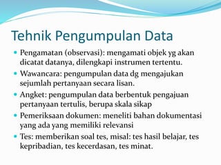 Tehnik Pengumpulan Data 
 Pengamatan (observasi): mengamati objek yg akan 
dicatat datanya, dilengkapi instrumen tertentu. 
 Wawancara: pengumpulan data dg mengajukan 
sejumlah pertanyaan secara lisan. 
 Angket: pengumpulan data berbentuk pengajuan 
pertanyaan tertulis, berupa skala sikap 
 Pemeriksaan dokumen: meneliti bahan dokumentasi 
yang ada yang memiliki relevansi 
 Tes: memberikan soal tes, misal: tes hasil belajar, tes 
kepribadian, tes kecerdasan, tes minat. 
 