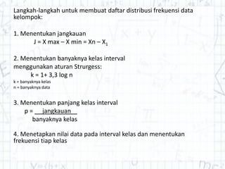 Langkah-langkah untuk membuat daftar distribusi frekuensi data
kelompok:
1. Menentukan jangkauan
J = X max – X min = Xn – X1
2. Menentukan banyaknya kelas interval
menggunakan aturan Strurgess:
k = 1+ 3,3 log n
k = banyaknya kelas
n = banyaknya data
3. Menentukan panjang kelas interval
p = jangkauan
banyaknya kelas
4. Menetapkan nilai data pada interval kelas dan menentukan
frekuensi tiap kelas
 
