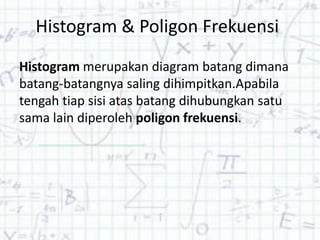 Histogram & Poligon Frekuensi
Histogram merupakan diagram batang dimana
batang-batangnya saling dihimpitkan.Apabila
tengah tiap sisi atas batang dihubungkan satu
sama lain diperoleh poligon frekuensi.
 