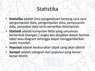 Statistika
• Statistika adalah ilmu pengetahuan tentang cara-cara
pengumpulan data, pengumpulan data, penyusunan
data, penyajian data serta penarikan kesimpulan.
• Statistik adalah kumpulan fakta yang umumnya
berbentuk bilangan / angka dan disajikan dalam bentuk
tabel atau diagram sehingga dapat menggambarkan
suatu masalah.
• Populasi adalah keseluruhan objek yang akan diteliti
• Sampel adalah sebagian dari populasi yang benar-
benar diteliti
 