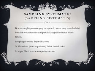 SAMPLING SYSTEMATIC
(SAMPLING SISTEMATIS)
Bentuk sampling random yang mengambil elemen yang akan diselidiki
berdasar urutan tertentu dari populasi yang telah disusun secara
teratur.
Sampling sistematis dapat dilakukan:
 identifikasi (nama tiap elemen) dalam bentuk daftar
 dapat diberi nomor serta polanya teratur
 