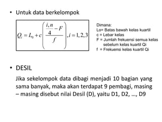 • Untuk data berkelompok
• DESIL
Jika sekelompok data dibagi menjadi 10 bagian yang
sama banyak, maka akan terdapat 9 pembagi, masing
– masing disebut nilai Desil (D), yaitu D1, D2, …, D9
0
,
4 , 1,2,3
i
i n
F
Q L c i
f
 

 
  
 
 
 
Dimana:
Lo= Batas bawah kelas kuartil
c = Lebar kelas
F = Jumlah frekuensi semua kelas
sebelum kelas kuartil Qi
f = Frekuensi kelas kuartil Qi
 