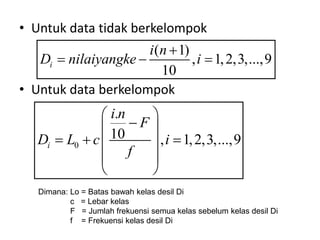 • Untuk data tidak berkelompok
• Untuk data berkelompok
( 1)
, 1,2,3,...,9
10
i
i n
D nilaiyangke i

  
0
.
10 , 1,2,3,...,9
i
i n
F
D L c i
f
 

 
  
 
 
 
Dimana: Lo = Batas bawah kelas desil Di
c = Lebar kelas
F = Jumlah frekuensi semua kelas sebelum kelas desil Di
f = Frekuensi kelas desil Di
 