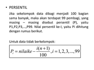 • PERSENTIL
Jika sekelompok data dibagi menjadi 100 bagian
sama banyak, maka akan terdapat 99 pembagi, yang
masing – masing disebut persentil (P), yaitu
P1,P2,P3,…,P99. Nilai persentil ke-I, yaitu Pi dihitung
dengan rumus berikut.
Untuk data tidak berkelompok:
( 1)
, 1,2,3,...,99
100
i
i n
P nilaike i

  
 