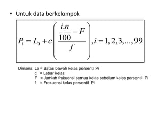 • Untuk data berkelompok
0
.
100 , 1,2,3,...,99
i
i n
F
P L c i
f
 

 
  
 
 
 
Dimana: Lo = Batas bawah kelas persentil Pi
c = Lebar kelas
F = Jumlah frekuensi semua kelas sebelum kelas persentil Pi
f = Frekuensi kelas persentil Pi
 