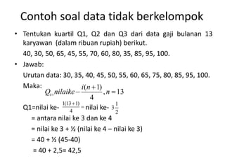 Contoh soal data tidak berkelompok
• Tentukan kuartil Q1, Q2 dan Q3 dari data gaji bulanan 13
karyawan (dalam ribuan rupiah) berikut.
40, 30, 50, 65, 45, 55, 70, 60, 80, 35, 85, 95, 100.
• Jawab:
Urutan data: 30, 35, 40, 45, 50, 55, 60, 65, 75, 80, 85, 95, 100.
Maka:
Q1=nilai ke- nilai ke-
= antara nilai ke 3 dan ke 4
= nilai ke 3 + ½ (nilai ke 4 – nilai ke 3)
= 40 + ½ (45-40)
= 40 + 2,5= 42,5
( 1)
, 13
4
i
i n
Q nilaike n


 
1(13 1)
4


1
3
2
 