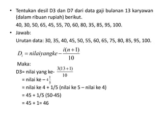 • Tentukan desil D3 dan D7 dari data gaji bulanan 13 karyawan
(dalam ribuan rupiah) berikut.
40, 30, 50, 65, 45, 55, 70, 60, 80, 35, 85, 95, 100.
• Jawab:
Urutan data: 30, 35, 40, 45, 50, 55, 60, 65, 75, 80, 85, 95, 100.
Maka:
D3= nilai yang ke-
= nilai ke –
= nilai ke 4 + 1/5 (nilai ke 5 – nilai ke 4)
= 45 + 1/5 (50-45)
= 45 + 1= 46
( 1)
10
i
i n
D nilaiyangke

 
3(13 1)
10

1
4
5
 