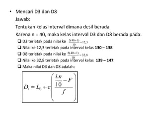 • Mencari D3 dan D8
Jawab:
Tentukan kelas interval dimana desil berada
Karena n = 40, maka kelas interval D3 dan D8 berada pada:
 D3 terletak pada nilai ke
 Nilai ke 12,3 terletak pada interval kelas 130 – 138
 D8 terletak pada nilai ke
 Nilai ke 32,8 terletak pada interval kelas 139 – 147
 Maka nilai D3 dan D8 adalah:
3(40 1)
12,3
10


8(40 1)
32,8
10


0
.
10
i
i n
F
D L c
f
 

 
   
 
 
 