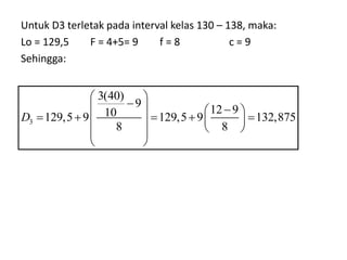 Untuk D3 terletak pada interval kelas 130 – 138, maka:
Lo = 129,5 F = 4+5= 9 f = 8 c = 9
Sehingga:
3
3(40)
9
12 9
10
129,5 9 129,5 9 132,875
8 8
D
 

  
 
    
   
 
 
 
 