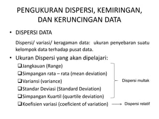 PENGUKURAN DISPERSI, KEMIRINGAN,
DAN KERUNCINGAN DATA
• DISPERSI DATA
Dispersi/ variasi/ keragaman data: ukuran penyebaran suatu
kelompok data terhadap pusat data.
• Ukuran Dispersi yang akan dipelajari:
Jangkauan (Range)
Simpangan rata – rata (mean deviation)
Variansi (variance)
Standar Deviasi (Standard Deviation)
Simpangan Kuartil (quartile deviation)
Koefisien variasi (coeficient of variation)
Dispersi multak
Dispersi relatif
 