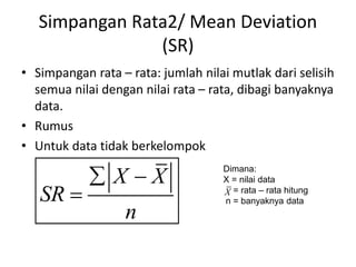Simpangan Rata2/ Mean Deviation
(SR)
• Simpangan rata – rata: jumlah nilai mutlak dari selisih
semua nilai dengan nilai rata – rata, dibagi banyaknya
data.
• Rumus
• Untuk data tidak berkelompok
X X
SR
n
 

Dimana:
X = nilai data
= rata – rata hitung
n = banyaknya data
X
 
