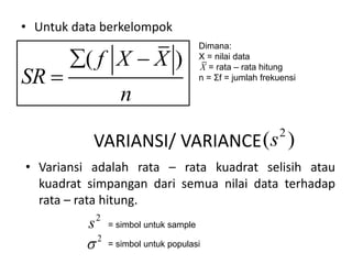 • Untuk data berkelompok
( )
f X X
SR
n
 

Dimana:
X = nilai data
= rata – rata hitung
n = Σf = jumlah frekuensi
X
VARIANSI/ VARIANCE
2
( )
s
• Variansi adalah rata – rata kuadrat selisih atau
kuadrat simpangan dari semua nilai data terhadap
rata – rata hitung.
2

2
s = simbol untuk sample
= simbol untuk populasi
 