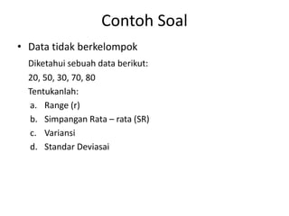 Contoh Soal
• Data tidak berkelompok
Diketahui sebuah data berikut:
20, 50, 30, 70, 80
Tentukanlah:
a. Range (r)
b. Simpangan Rata – rata (SR)
c. Variansi
d. Standar Deviasai
 