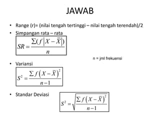 JAWAB
• Range (r)= (nilai tengah tertinggi – nilai tengah terendah)/2
• Simpangan rata – rata
• Variansi
• Standar Deviasi
( )
f X X
SR
n
 

 
2
2
1
f X X
S
n
 


 
2
2
1
f X X
S
n
 


n = jml frekuensi
 