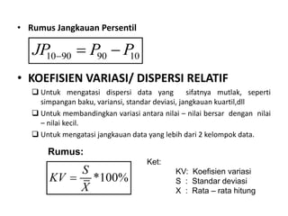 • Rumus Jangkauan Persentil
• KOEFISIEN VARIASI/ DISPERSI RELATIF
 Untuk mengatasi dispersi data yang sifatnya mutlak, seperti
simpangan baku, variansi, standar deviasi, jangkauan kuartil,dll
 Untuk membandingkan variasi antara nilai – nilai bersar dengan nilai
– nilai kecil.
 Untuk mengatasi jangkauan data yang lebih dari 2 kelompok data.
10 90 90 10
JP P P
  
Rumus:
*100%
S
KV
X

Ket:
KV: Koefisien variasi
S : Standar deviasi
X : Rata – rata hitung
 