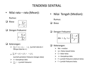 TENDENSI SENTRAL
• Nilai rata – rata (Mean):
Rumus:
 Biasa
 Dengan Frekuensi
 Keterangan:
 (jumlah data ke 1
sampai data ke-n )

(jumlah perkalian frekuensi dengan data)
 n = banyaknya data
 = jumlah frekuensi
• Nilai Tengah (Median):
Rumus:
 Biasa
 Dengan Frekuensi
 Keterangan:
 Me = median
 Lo = Batas bawah kelas
 C = lebar kelas
 n = banyaknya data
 F = jumlah frekuensi sebelum kelas
 f = jumlah frekuensi kelas
 