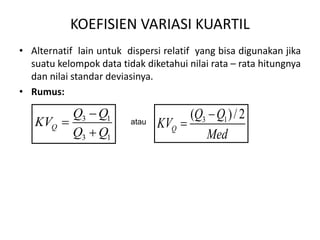 KOEFISIEN VARIASI KUARTIL
• Alternatif lain untuk dispersi relatif yang bisa digunakan jika
suatu kelompok data tidak diketahui nilai rata – rata hitungnya
dan nilai standar deviasinya.
• Rumus:
3 1
3 1
Q
Q Q
KV
Q Q



atau 3 1
( )/2
Q
Q Q
KV
Med


 