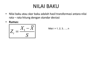 NILAI BAKU
• Nilai baku atau skor baku adalah hasil transformasi antara nilai
rata – rata hitung dengan standar deviasi
• Rumus:
1
i
X X
Z
S


Nilai i = 1, 2, 3, …, n
 