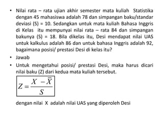 • Nilai rata – rata ujian akhir semester mata kuliah Statistika
dengan 45 mahasiswa adalah 78 dan simpangan baku/standar
deviasi (S) = 10. Sedangkan untuk mata kuliah Bahasa Inggris
di Kelas itu mempunyai nilai rata – rata 84 dan simpangan
bakunya (S) = 18. Bila dikelas itu, Desi mendapat nilai UAS
untuk kalkulus adalah 86 dan untuk bahasa Inggris adalah 92,
bagaimana posisi/ prestasi Desi di kelas itu?
• Jawab
• Untuk mengetahui posisi/ prestasi Desi, maka harus dicari
nilai baku (Z) dari kedua mata kuliah tersebut.
dengan nilai X adalah nilai UAS yang diperoleh Desi
X X
Z
S


 