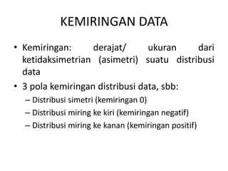 KEMIRINGAN DATA
• Kemiringan: derajat/ ukuran dari
ketidaksimetrian (asimetri) suatu distribusi
data
• 3 pola kemiringan distribusi data, sbb:
– Distribusi simetri (kemiringan 0)
– Distribusi miring ke kiri (kemiringan negatif)
– Distribusi miring ke kanan (kemiringan positif)
 