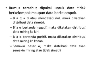 • Rumus tersebut dipakai untuk data tidak
berkelompok maupun data berkelompok.
– Bila α = 0 atau mendekati nol, maka dikatakan
distribusi data simetri.
– Bila α bertanda negatif, maka dikatakan distribusi
data miring ke kiri.
– Bila α bertanda positif, maka dikatakan distribusi
data miring ke kanan.
– Semakin besar α, maka distribusi data akan
semakin miring atau tidak simetri
 