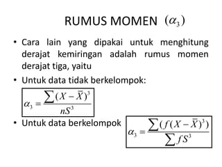 RUMUS MOMEN 3
( )

• Cara lain yang dipakai untuk menghitung
derajat kemiringan adalah rumus momen
derajat tiga, yaitu
• Untuk data tidak berkelompok:
• Untuk data berkelompok
3
3 3
( )
X X
nS




3
3 3
( ( ) )
f X X
f S





 