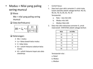 • Modus = Nilai yang paling
sering muncul
 Biasa
Mo = nilai yang paling sering
muncul
 Data berfrekuensi
 Keterangan:
 Mo = modus
 Lo = Batas bawah kelas modus
 C = lebar kelas
 b1 = selisih frekuensi sebelum kelas
modus
 b2 = selisih frekuensi tepat satu data
setelahnya
• Contoh Kasus:
1. Data hasil ujian akhir semester 4 untuk mata
kuliah statistika adalah sebagai berikut: 40, 65,
90, 65, 70, 55, 85, 65, 70, 35
Tentukanlah:
a. Rata – rata nilai UAS
b. Modus nilai UAS
c. Median Nilai UAS
2. Data nilai UAS mahasiswa semester 4, untuk
mata kuliah STATISTIKA adalah sebagai berikut:
Tentukanlah nilai :
a. Rata2
b. Modus
c. Median
Nilai Jml Mhs
45 6
50 8
65 14
70 16
75 9
80 4
 