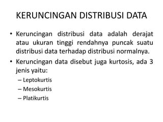 KERUNCINGAN DISTRIBUSI DATA
• Keruncingan distribusi data adalah derajat
atau ukuran tinggi rendahnya puncak suatu
distribusi data terhadap distribusi normalnya.
• Keruncingan data disebut juga kurtosis, ada 3
jenis yaitu:
– Leptokurtis
– Mesokurtis
– Platikurtis
 