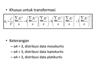 • Khusus untuk transformasi
• Keterangan
– α4 = 3, distribusi data mesokurtis
– α4 > 3, distribusi data leptokurtis
– α4 < 3, distribusi data platikurtis
2 4
4 3 2
4
4 4
4 6 3
fU fU fU fU fU fU
c
S n n n n n n

 
   
     
 
   
   
     
 
     
   
     
 
   
 
     
 