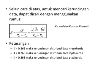 • Selain cara di atas, untuk mencari keruncingan
data, dapat dicari dengan menggunakan
rumus:
• Keterangan
– K = 0,263 maka keruncingan distribusi data mesokurtis
– K > 0,263 maka keruncingan distribusi data leptokurtis
– K < 0,263 maka keruncingan distribusi data platikurtis
3 1
90 10 90 10
1
( )
2
Q Q
JK
K
P P P P

 
 
K= Koefisien Kurtorsis Persentil
 