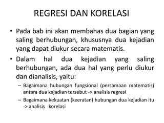 REGRESI DAN KORELASI
• Pada bab ini akan membahas dua bagian yang
saling berhubungan, khususnya dua kejadian
yang dapat diukur secara matematis.
• Dalam hal dua kejadian yang saling
berhubungan, ada dua hal yang perlu diukur
dan dianalisis, yaitu:
– Bagaimana hubungan fungsional (persamaan matematis)
antara dua kejadian tersebut -> analisis regresi
– Bagaimana kekuatan (keeratan) hubungan dua kejadian itu
-> analisis korelasi
 