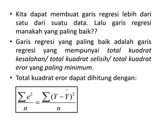 • Kita dapat membuat garis regresi lebih dari
satu dari suatu data. Lalu garis regresi
manakah yang paling baik??
• Garis regresi yang paling baik adalah garis
regresi yang mempunyai total kuadrat
kesalahan/ total kuadrat selisih/ total kuadrat
eror yang paling minimum.
• Total kuadrat eror dapat dihitung dengan:
^
2 2
( )
e Y Y
n n


 
 
