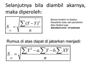 Selanjutnya bila diambil akarnya,
maka diperoleh:
^
^
2
( )
yx
Y Y
S
n



Bentuk terakhir ini disebut
Kesalahan baku dari penafsiran
Atau disebut juga
Standard error of estimate
Rumus di atas dapat di jabarkan menjadi:
^
2
. .
yx
Y a Y b XY
S
n
 

  
 